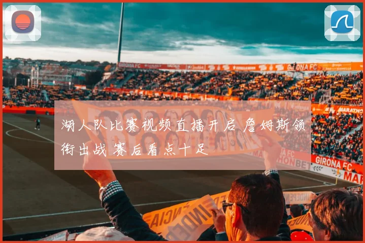 湖人队比赛视频直播开启 詹姆斯领衔出战 赛后看点十足