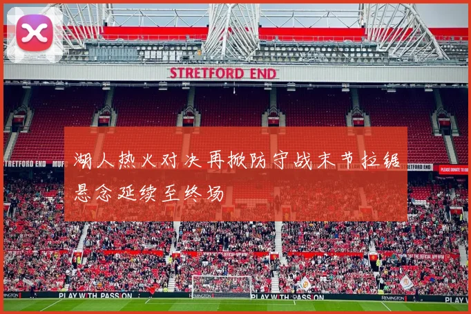 湖人热火对决再掀防守战末节拉锯悬念延续至终场