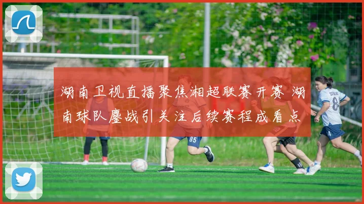 湖南卫视直播聚焦湘超联赛开赛 湖南球队鏖战引关注后续赛程成看点
