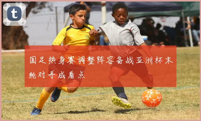 国足热身赛调整阵容备战亚洲杯末轮对手成看点